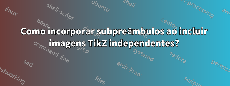 Como incorporar subpreâmbulos ao incluir imagens TikZ independentes?