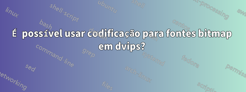 É possível usar codificação para fontes bitmap em dvips?