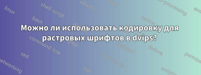 Можно ли использовать кодировку для растровых шрифтов в dvips?