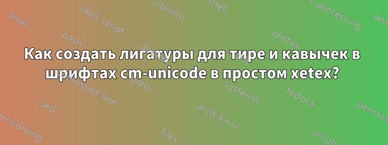 Как создать лигатуры для тире и кавычек в шрифтах cm-unicode в простом xetex?