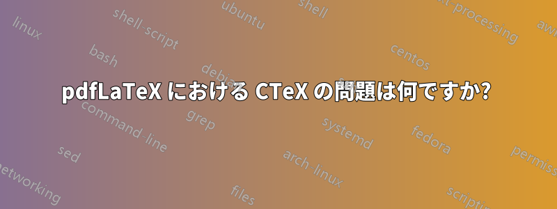 pdfLaTeX における CTeX の問題は何ですか?