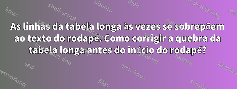 As linhas da tabela longa às vezes se sobrepõem ao texto do rodapé. Como corrigir a quebra da tabela longa antes do início do rodapé?