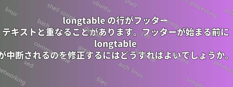 longtable の行がフッター テキストと重なることがあります。フッターが始まる前に longtable が中断されるのを修正するにはどうすればよいでしょうか。