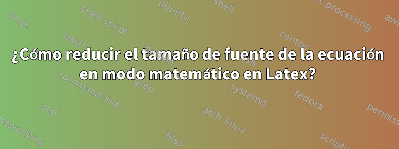 ¿Cómo reducir el tamaño de fuente de la ecuación en modo matemático en Latex?