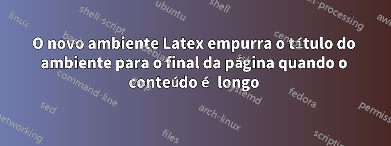 O novo ambiente Latex empurra o título do ambiente para o final da página quando o conteúdo é longo