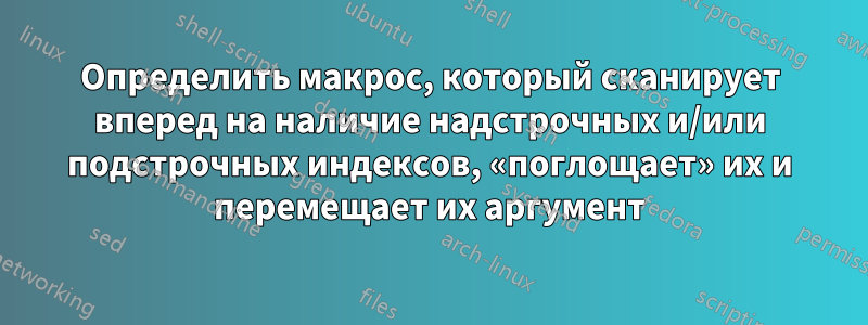 Определить макрос, который сканирует вперед на наличие надстрочных и/или подстрочных индексов, «поглощает» их и перемещает их аргумент