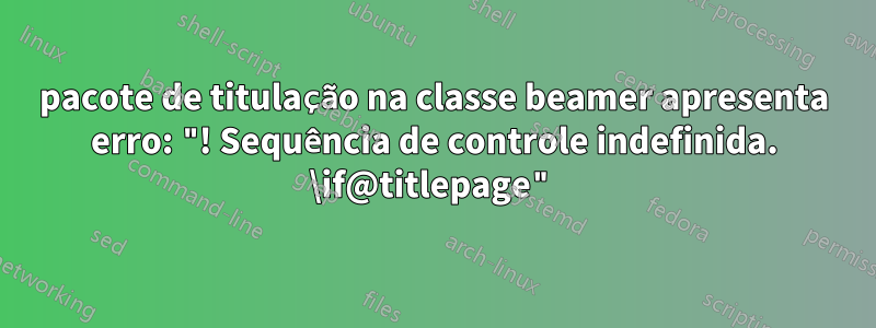 pacote de titulação na classe beamer apresenta erro: "! Sequência de controle indefinida. \if@titlepage"