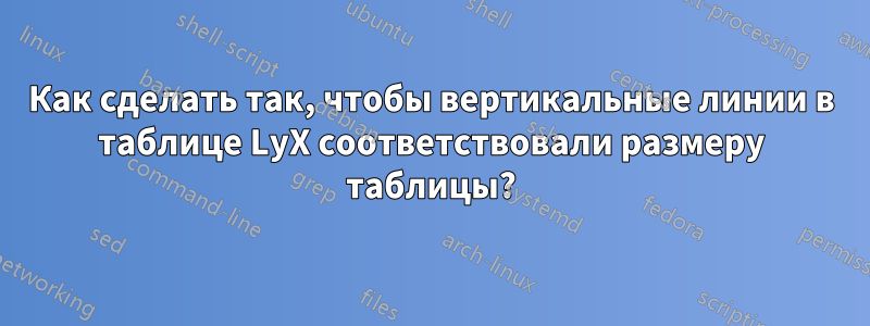 Как сделать так, чтобы вертикальные линии в таблице LyX соответствовали размеру таблицы?