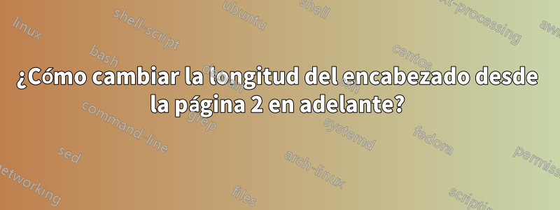 ¿Cómo cambiar la longitud del encabezado desde la página 2 en adelante?