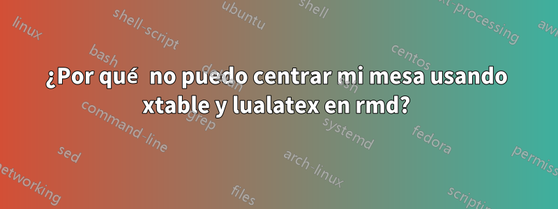 ¿Por qué no puedo centrar mi mesa usando xtable y lualatex en rmd?