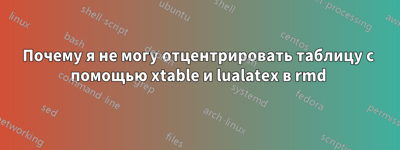 Почему я не могу отцентрировать таблицу с помощью xtable и lualatex в rmd