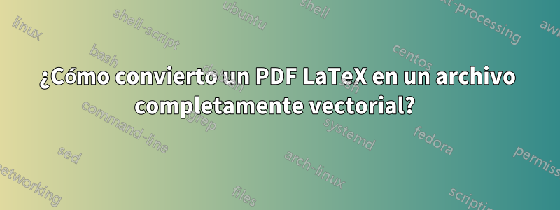 ¿Cómo convierto un PDF LaTeX en un archivo completamente vectorial? 