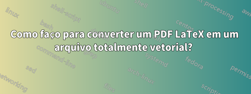 Como faço para converter um PDF LaTeX em um arquivo totalmente vetorial? 