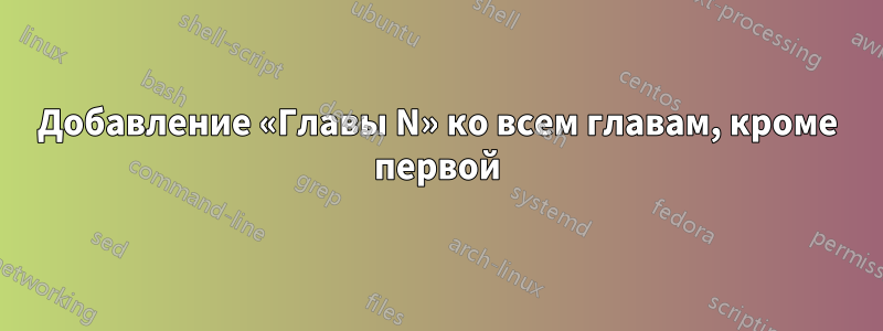 Добавление «Главы N» ко всем главам, кроме первой