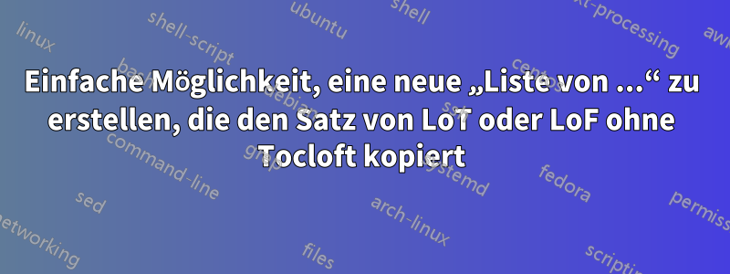 Einfache Möglichkeit, eine neue „Liste von ...“ zu erstellen, die den Satz von LoT oder LoF ohne Tocloft kopiert