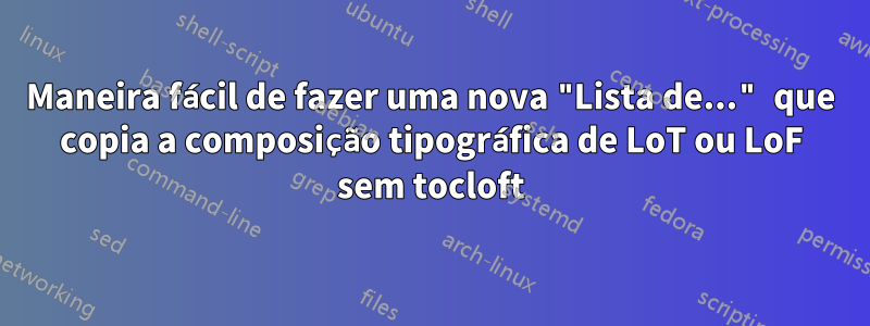 Maneira fácil de fazer uma nova "Lista de..." que copia a composição tipográfica de LoT ou LoF sem tocloft