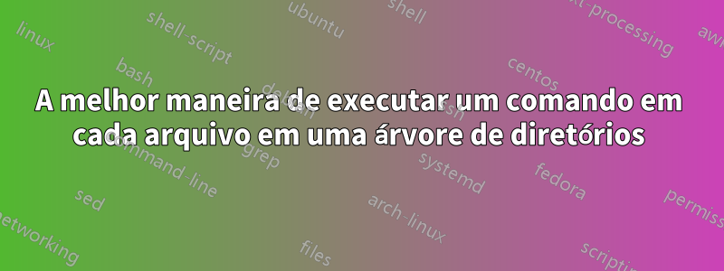 A melhor maneira de executar um comando em cada arquivo em uma árvore de diretórios