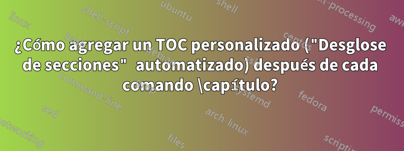 ¿Cómo agregar un TOC personalizado ("Desglose de secciones" automatizado) después de cada comando \capítulo?