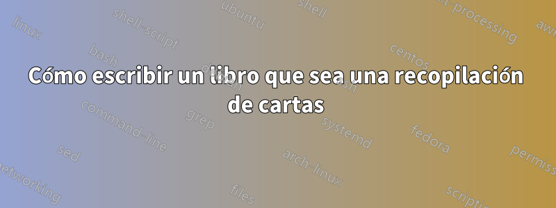 Cómo escribir un libro que sea una recopilación de cartas