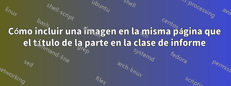 Cómo incluir una imagen en la misma página que el título de la parte en la clase de informe