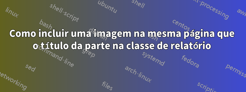 Como incluir uma imagem na mesma página que o título da parte na classe de relatório