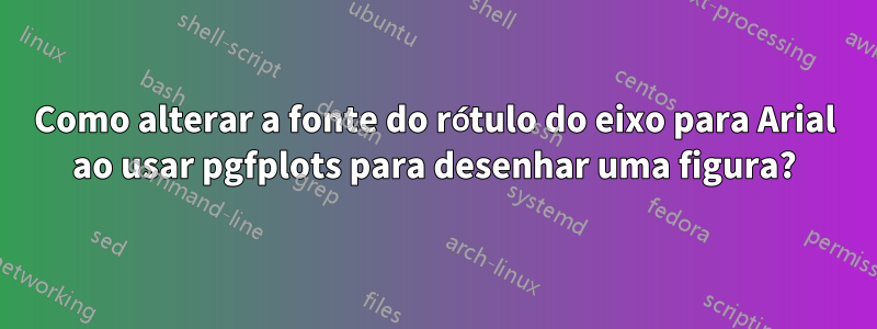 Como alterar a fonte do rótulo do eixo para Arial ao usar pgfplots para desenhar uma figura?