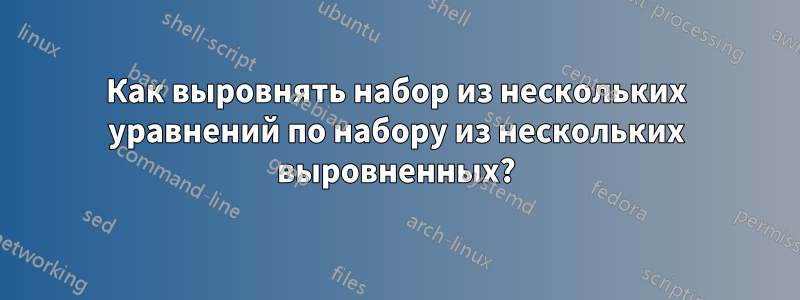 Как выровнять набор из нескольких уравнений по набору из нескольких выровненных?