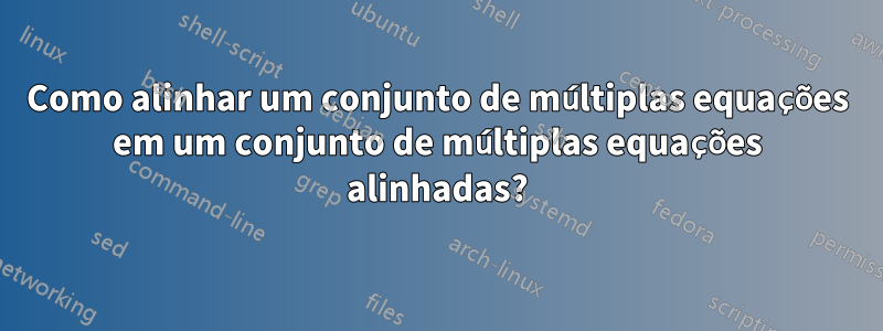 Como alinhar um conjunto de múltiplas equações em um conjunto de múltiplas equações alinhadas?