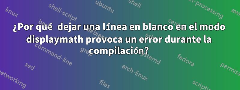 ¿Por qué dejar una línea en blanco en el modo displaymath provoca un error durante la compilación?