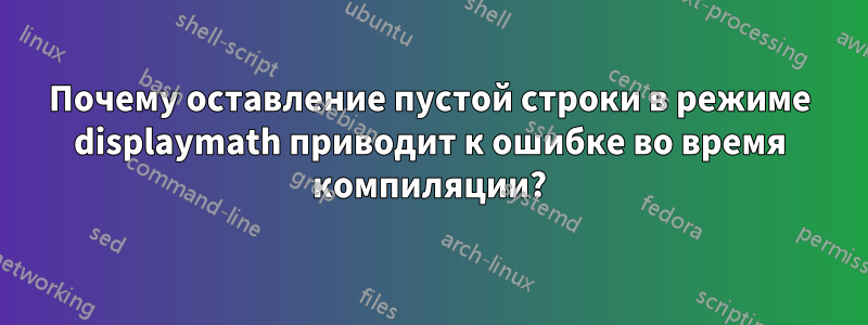 Почему оставление пустой строки в режиме displaymath приводит к ошибке во время компиляции?