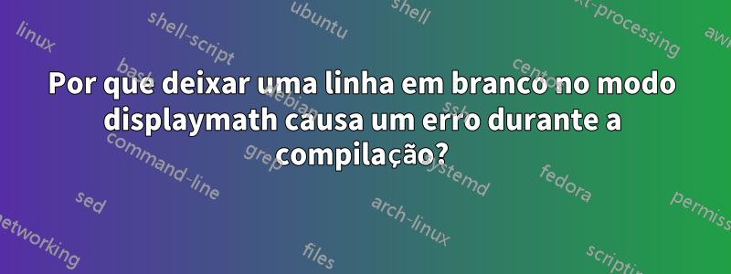 Por que deixar uma linha em branco no modo displaymath causa um erro durante a compilação?