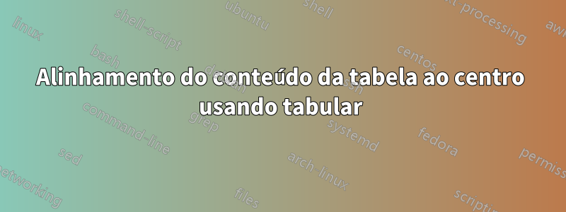 Alinhamento do conteúdo da tabela ao centro usando tabular