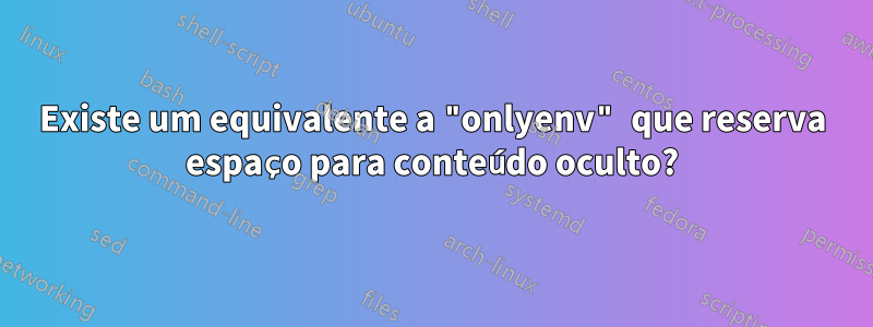 Existe um equivalente a "onlyenv" que reserva espaço para conteúdo oculto?