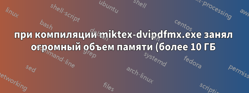 при компиляции miktex-dvipdfmx.exe занял огромный объем памяти (более 10 ГБ) и так и не завершил работу
