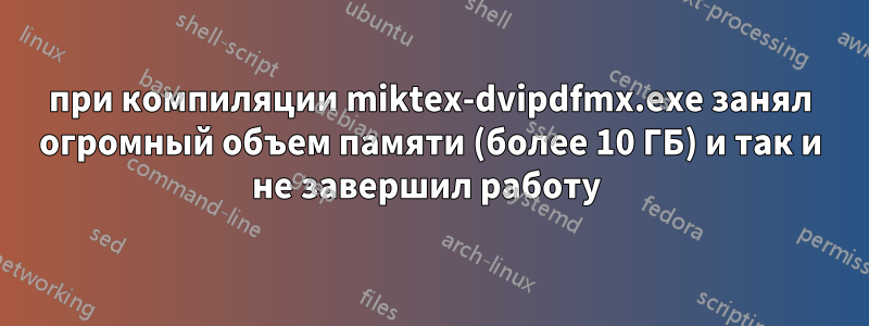 при компиляции miktex-dvipdfmx.exe занял огромный объем памяти (более 10 ГБ) и так и не завершил работу 