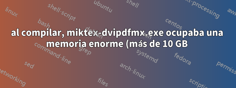 al compilar, miktex-dvipdfmx.exe ocupaba una memoria enorme (más de 10 GB) y nunca finalizaba