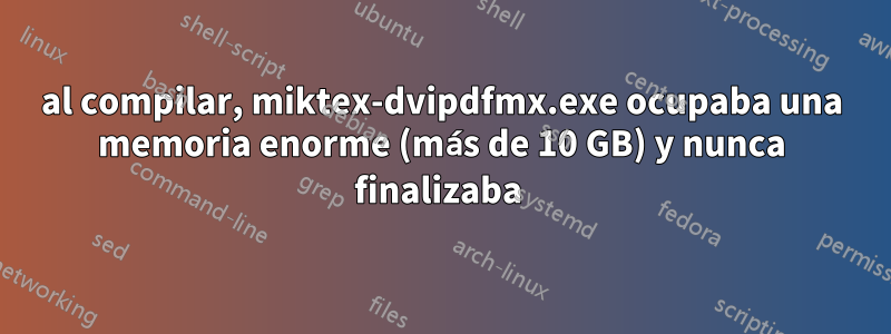 al compilar, miktex-dvipdfmx.exe ocupaba una memoria enorme (más de 10 GB) y nunca finalizaba 