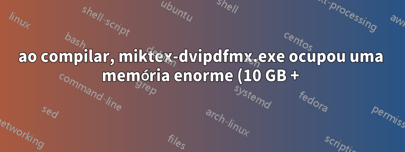 ao compilar, miktex-dvipdfmx.exe ocupou uma memória enorme (10 GB +) e nunca terminou