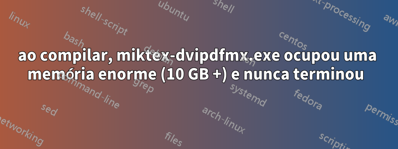 ao compilar, miktex-dvipdfmx.exe ocupou uma memória enorme (10 GB +) e nunca terminou 