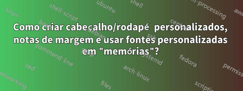 Como criar cabeçalho/rodapé personalizados, notas de margem e usar fontes personalizadas em "memórias"?