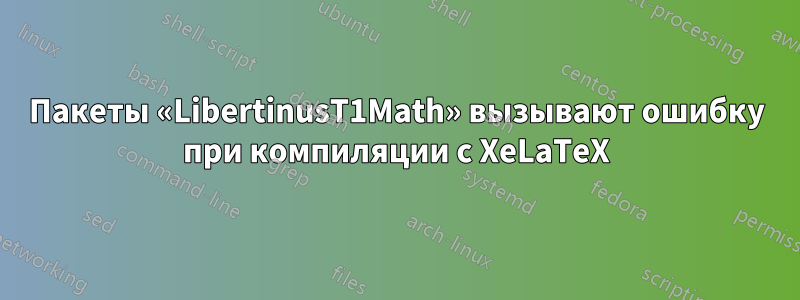 Пакеты «LibertinusT1Math» вызывают ошибку при компиляции с XeLaTeX