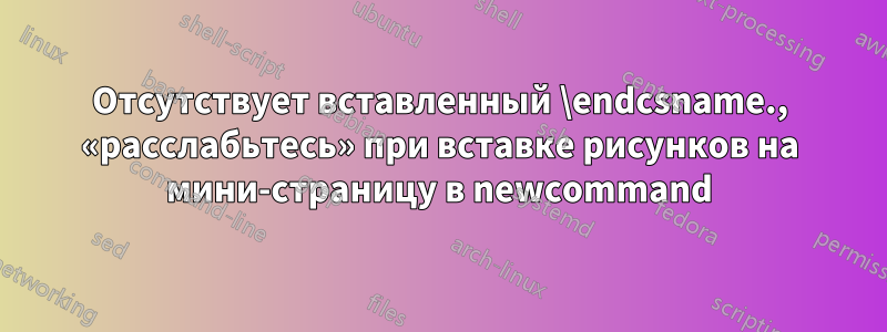 Отсутствует вставленный \endcsname., «расслабьтесь» при вставке рисунков на мини-страницу в newcommand