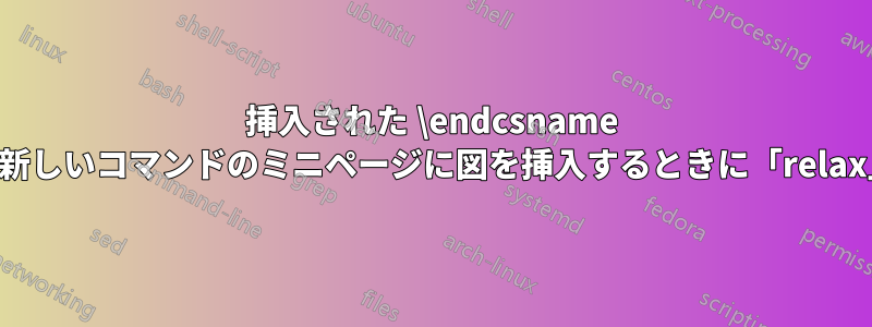 挿入された \endcsname がありません。新しいコマンドのミニページに図を挿入するときに「relax」を使用します