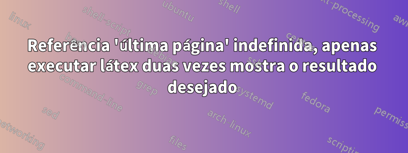 Referência 'última página' indefinida, apenas executar látex duas vezes mostra o resultado desejado