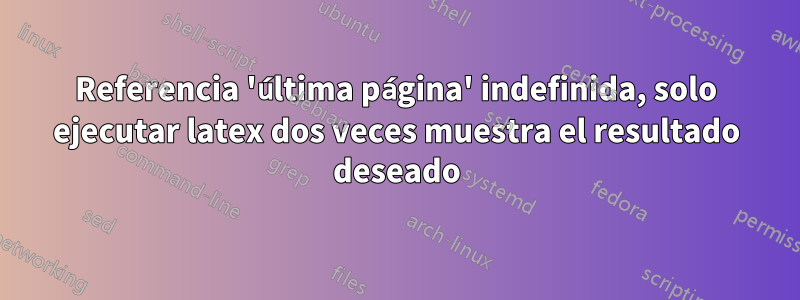 Referencia 'última página' indefinida, solo ejecutar latex dos veces muestra el resultado deseado