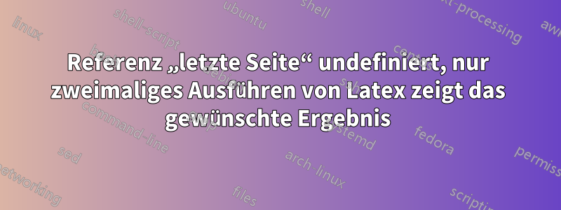 Referenz „letzte Seite“ undefiniert, nur zweimaliges Ausführen von Latex zeigt das gewünschte Ergebnis