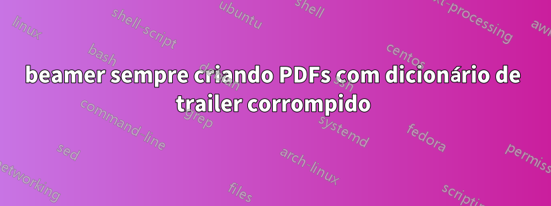 beamer sempre criando PDFs com dicionário de trailer corrompido