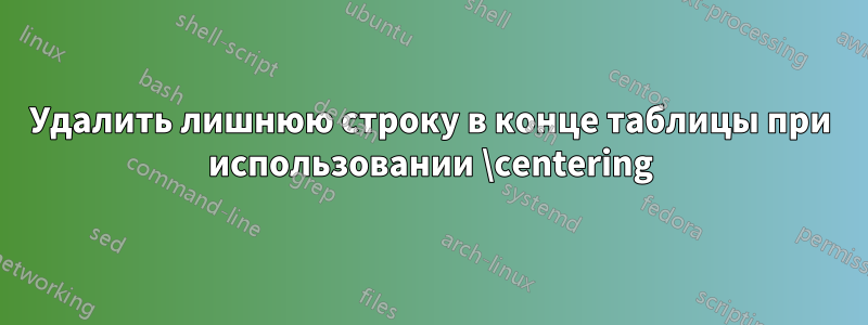 Удалить лишнюю строку в конце таблицы при использовании \centering