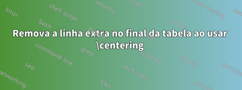 Remova a linha extra no final da tabela ao usar \centering