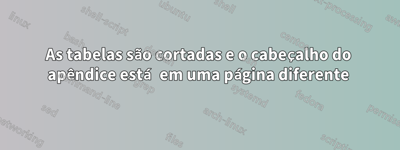 As tabelas são cortadas e o cabeçalho do apêndice está em uma página diferente